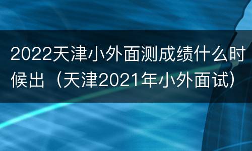 2022天津小外面测成绩什么时候出（天津2021年小外面试）