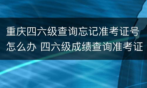 重庆四六级查询忘记准考证号怎么办 四六级成绩查询准考证号忘记了怎么办