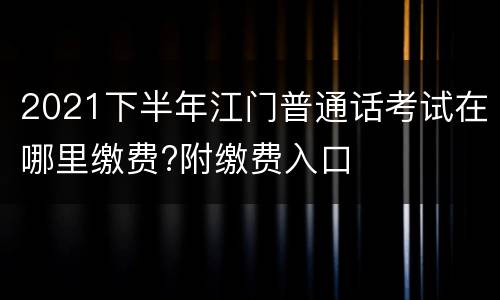 2021下半年江门普通话考试在哪里缴费?附缴费入口