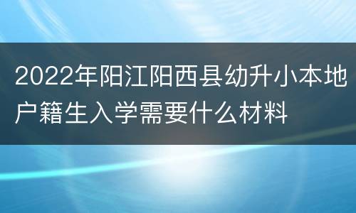 2022年阳江阳西县幼升小本地户籍生入学需要什么材料