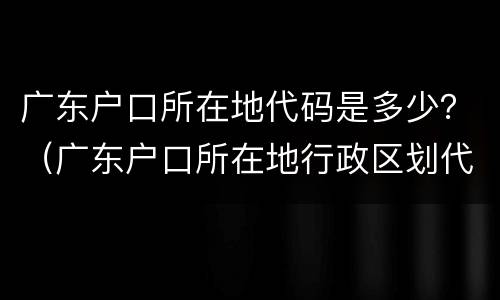 广东户口所在地代码是多少？（广东户口所在地行政区划代码）