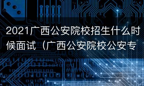 2021广西公安院校招生什么时候面试（广西公安院校公安专业招生考察表）