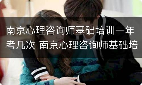南京心理咨询师基础培训一年考几次 南京心理咨询师基础培训一年考几次试