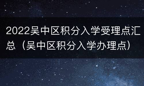 2022吴中区积分入学受理点汇总（吴中区积分入学办理点）