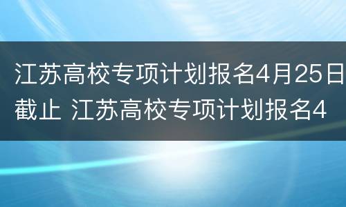 江苏高校专项计划报名4月25日截止 江苏高校专项计划报名4月25日截止时间
