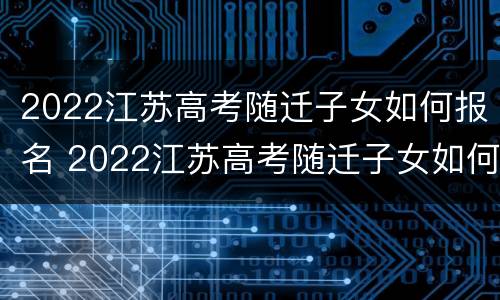 2022江苏高考随迁子女如何报名 2022江苏高考随迁子女如何报名呢