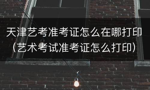 天津艺考准考证怎么在哪打印（艺术考试准考证怎么打印）
