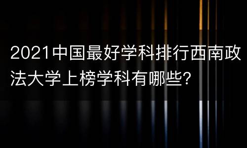 2021中国最好学科排行西南政法大学上榜学科有哪些？