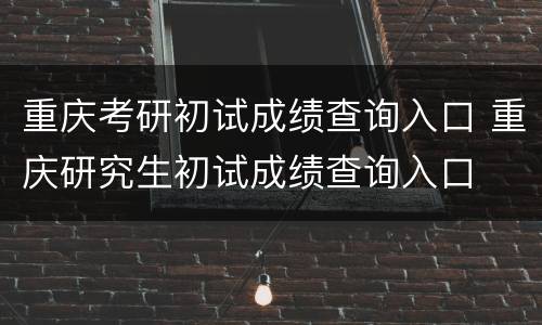 重庆考研初试成绩查询入口 重庆研究生初试成绩查询入口