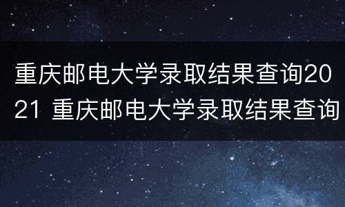 重庆邮电大学录取结果查询2021 重庆邮电大学录取结果查询