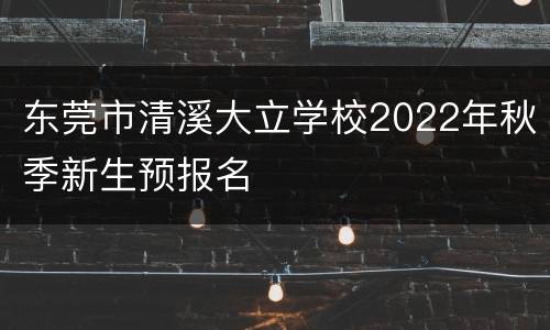 东莞市清溪大立学校2022年秋季新生预报名