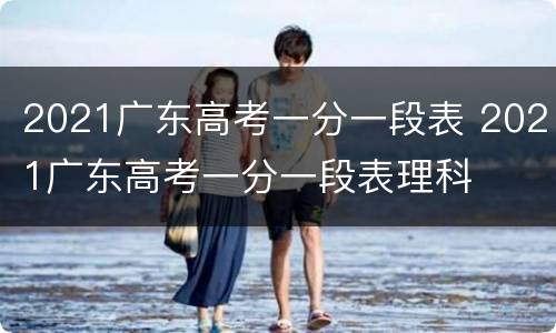 2021广东高考一分一段表 2021广东高考一分一段表理科