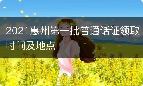 2021惠州第一批普通话证领取时间及地点