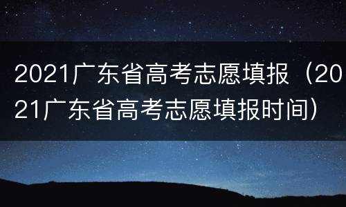 2021广东省高考志愿填报（2021广东省高考志愿填报时间）