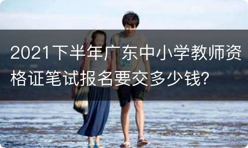 2021下半年广东中小学教师资格证笔试报名要交多少钱？