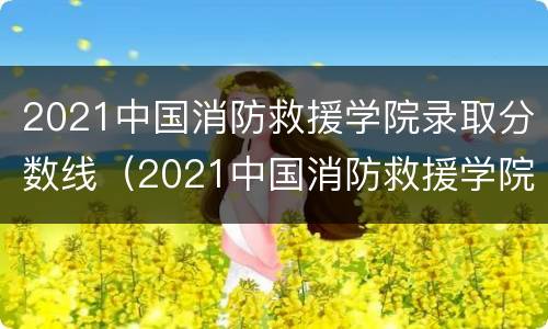 2021中国消防救援学院录取分数线（2021中国消防救援学院录取分数线是多少）