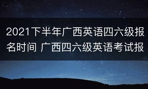 2021下半年广西英语四六级报名时间 广西四六级英语考试报名时间