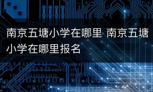 南京五塘小学在哪里 南京五塘小学在哪里报名