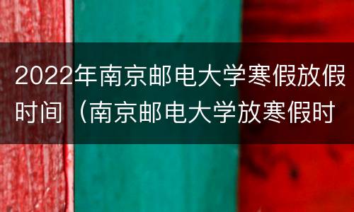 2022年南京邮电大学寒假放假时间（南京邮电大学放寒假时间2020）