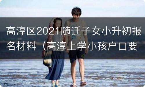 高淳区2021随迁子女小升初报名材料（高淳上学小孩户口要弄上来吗）