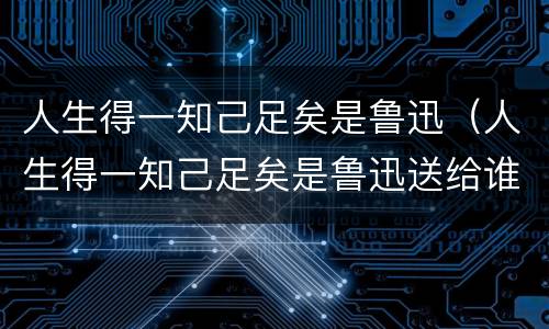 人生得一知己足矣是鲁迅（人生得一知己足矣是鲁迅送给谁的诗）
