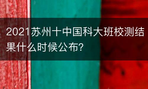 2021苏州十中国科大班校测结果什么时候公布？