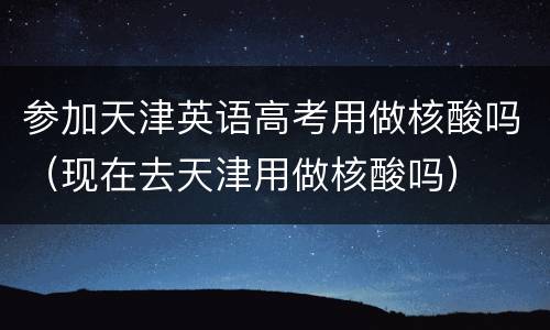 参加天津英语高考用做核酸吗（现在去天津用做核酸吗）