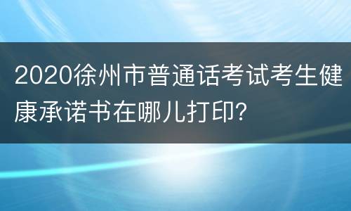 2020徐州市普通话考试考生健康承诺书在哪儿打印？