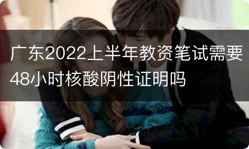 广东2022上半年教资笔试需要48小时核酸阴性证明吗