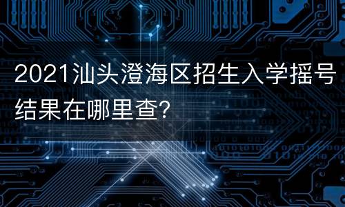 2021汕头澄海区招生入学摇号结果在哪里查？
