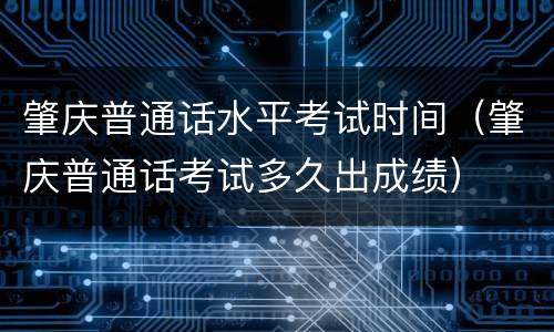 肇庆普通话水平考试时间（肇庆普通话考试多久出成绩）