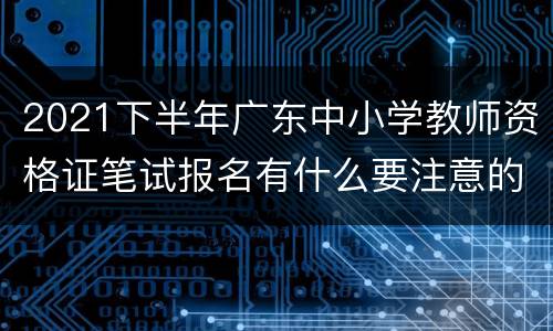 2021下半年广东中小学教师资格证笔试报名有什么要注意的？