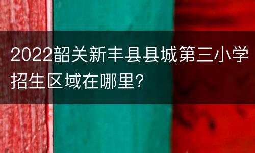 2022韶关新丰县县城第三小学招生区域在哪里？
