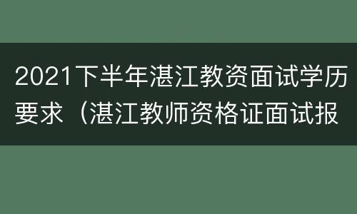 2021下半年湛江教资面试学历要求（湛江教师资格证面试报名时间）