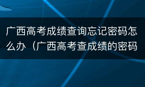 广西高考成绩查询忘记密码怎么办（广西高考查成绩的密码）