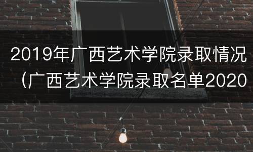 2019年广西艺术学院录取情况（广西艺术学院录取名单2020）