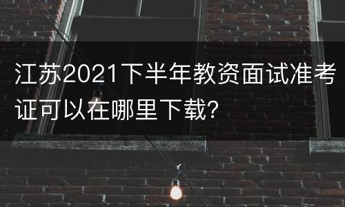 江苏2021下半年教资面试准考证可以在哪里下载？