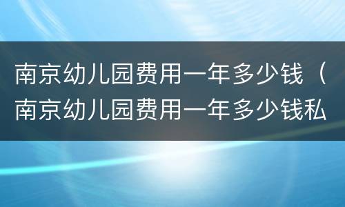 南京幼儿园费用一年多少钱（南京幼儿园费用一年多少钱私立）