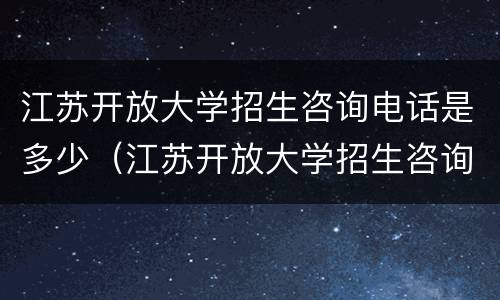 江苏开放大学招生咨询电话是多少（江苏开放大学招生咨询电话是多少号码）