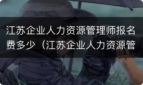 江苏企业人力资源管理师报名费多少（江苏企业人力资源管理师报名时间）