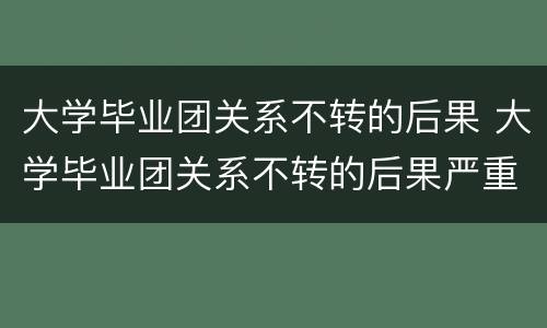 大学毕业团关系不转的后果 大学毕业团关系不转的后果严重吗