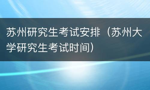 苏州研究生考试安排（苏州大学研究生考试时间）