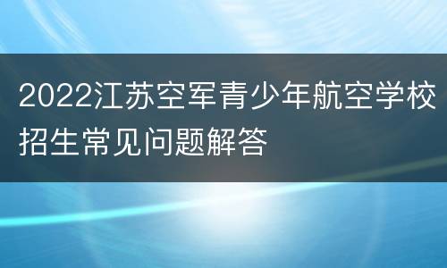 2022江苏空军青少年航空学校招生常见问题解答