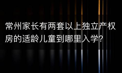 常州家长有两套以上独立产权房的适龄儿童到哪里入学？