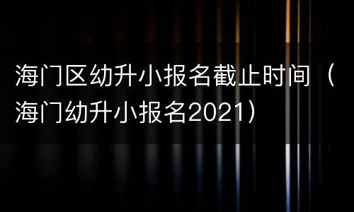 海门区幼升小报名截止时间（海门幼升小报名2021）
