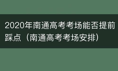 2020年南通高考考场能否提前踩点（南通高考考场安排）