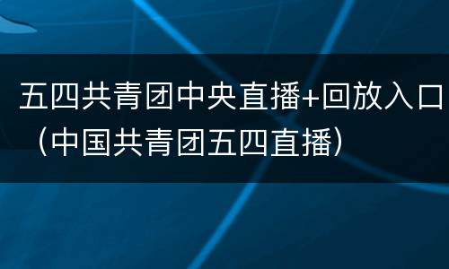 五四共青团中央直播+回放入口（中国共青团五四直播）