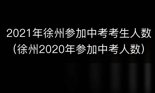 2021年徐州参加中考考生人数（徐州2020年参加中考人数）