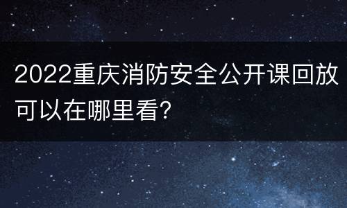 2022重庆消防安全公开课回放可以在哪里看？