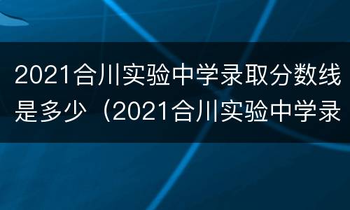 2021合川实验中学录取分数线是多少（2021合川实验中学录取分数线是多少啊）